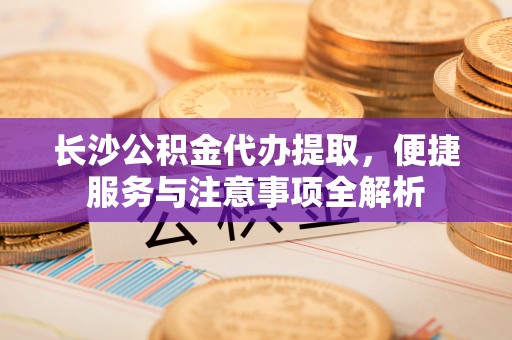浠水长沙公积金代办提取，便捷服务与注意事项全解析