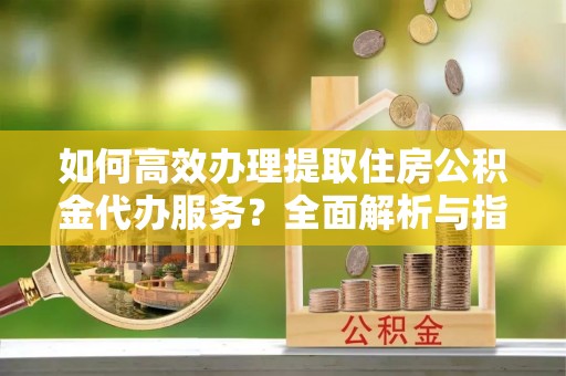 浠水如何高效办理提取住房公积金代办服务？全面解析与指南