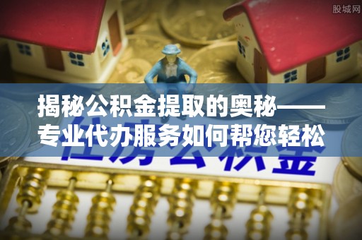 浠水揭秘公积金提取的奥秘——专业代办服务如何帮您轻松搞定